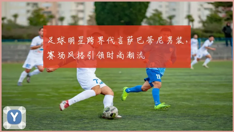 足球明星跨界代言萨巴蒂尼男装，赛场风格引领时尚潮流