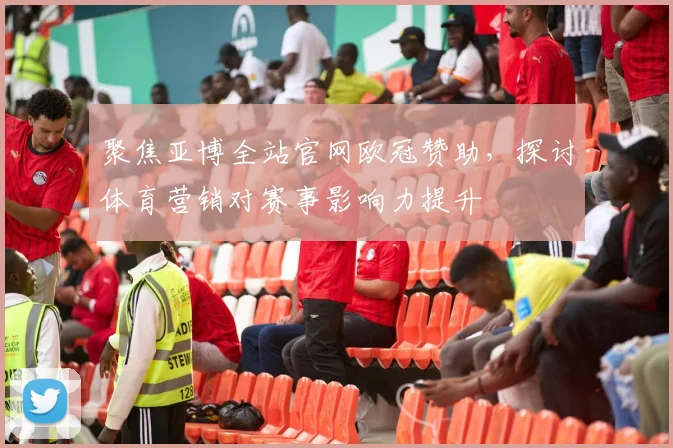 聚焦亚博全站官网欧冠赞助，探讨体育营销对赛事影响力提升