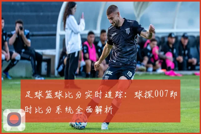 足球篮球比分实时追踪:球探007即时比分系统全面解析