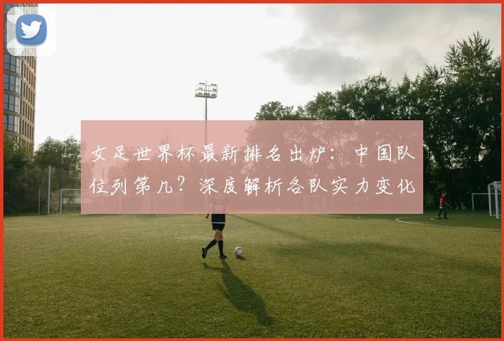 女足世界杯最新排名出炉：中国队位列第几？深度解析各队实力变化