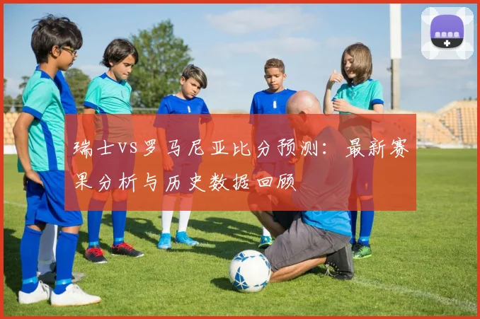 瑞士vs罗马尼亚比分预测：最新赛果分析与历史数据回顾