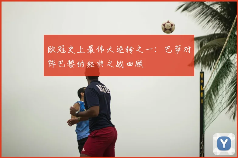 欧冠史上最伟大逆转之一：巴萨对阵巴黎的经典之战回顾