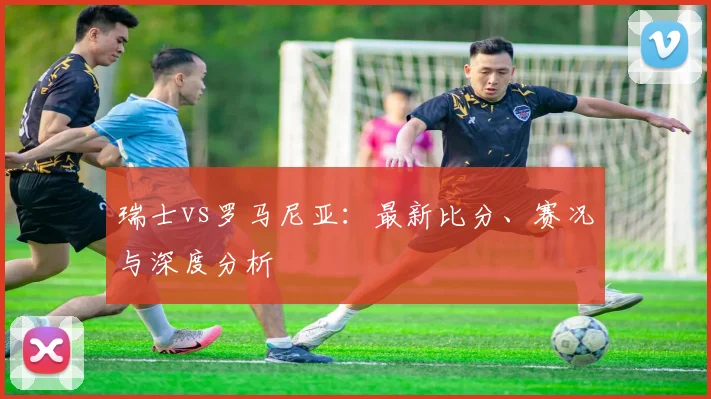 瑞士vs罗马尼亚：最新比分、赛况与深度分析