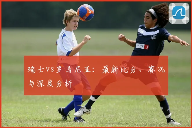 瑞士vs罗马尼亚：最新比分、赛况与深度分析
