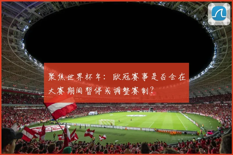 聚焦世界杯年：欧冠赛事是否会在大赛期间暂停或调整赛制？