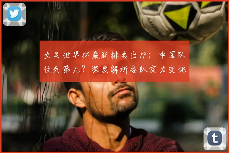 女足世界杯最新排名出炉：中国队位列第几？深度解析各队实力变化