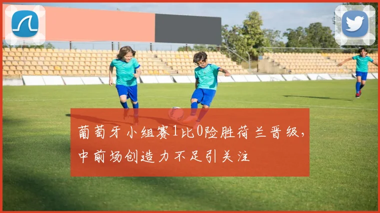 葡萄牙小组赛1比0险胜荷兰晋级，中前场创造力不足引关注