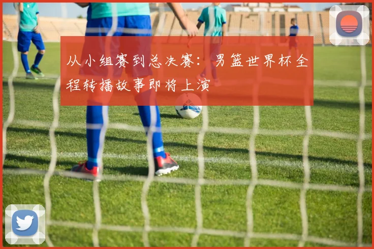 从小组赛到总决赛：男篮世界杯全程转播故事即将上演