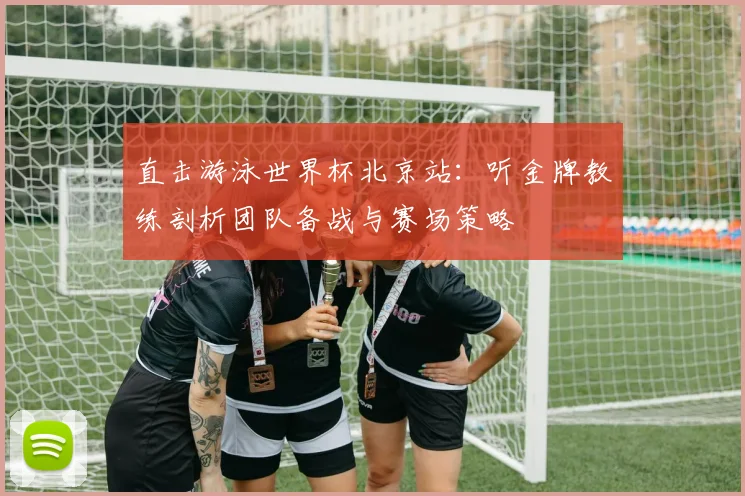 直击游泳世界杯北京站：听金牌教练剖析团队备战与赛场策略