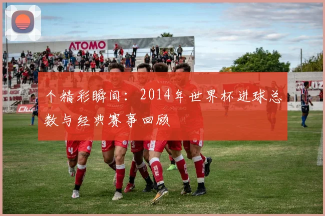个精彩瞬间：2014年世界杯进球总数与经典赛事回顾