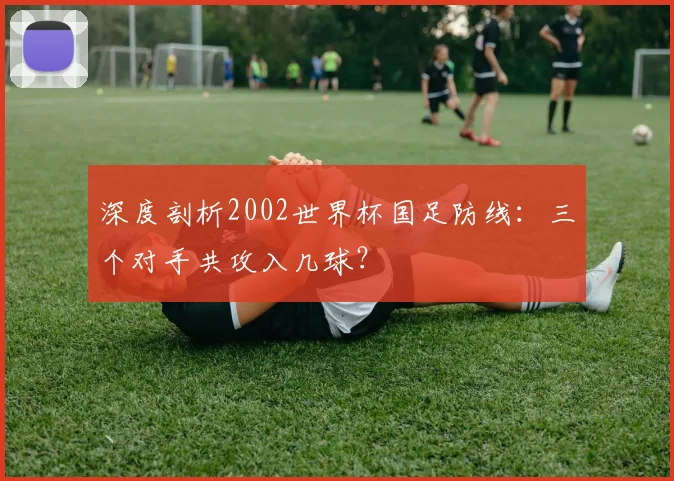深度剖析2002世界杯国足防线:三个对手共攻入几球?