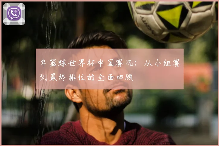 年篮球世界杯中国赛况:从小组赛到最终排位的全面回顾