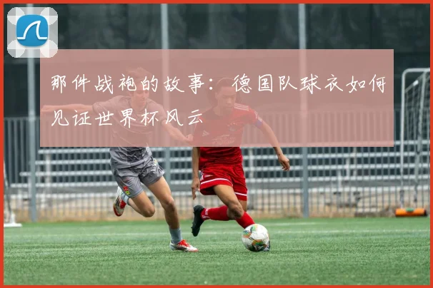 那件战袍的故事:德国队球衣如何见证世界杯风云