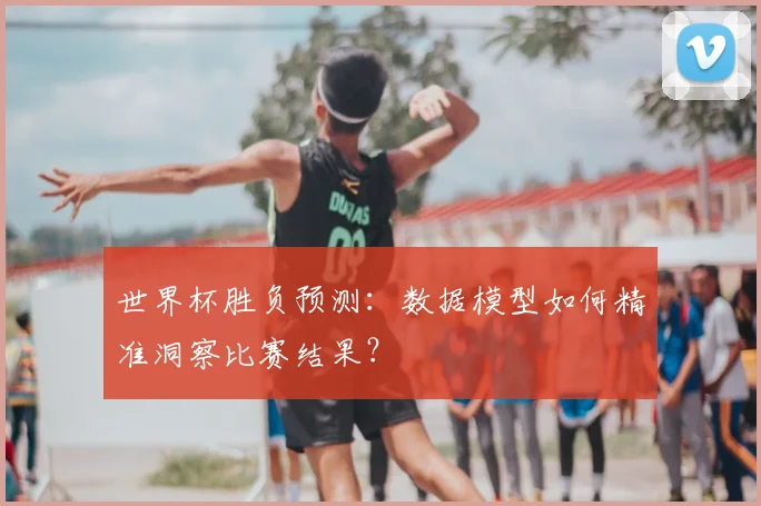 世界杯胜负预测：数据模型如何精准洞察比赛结果？