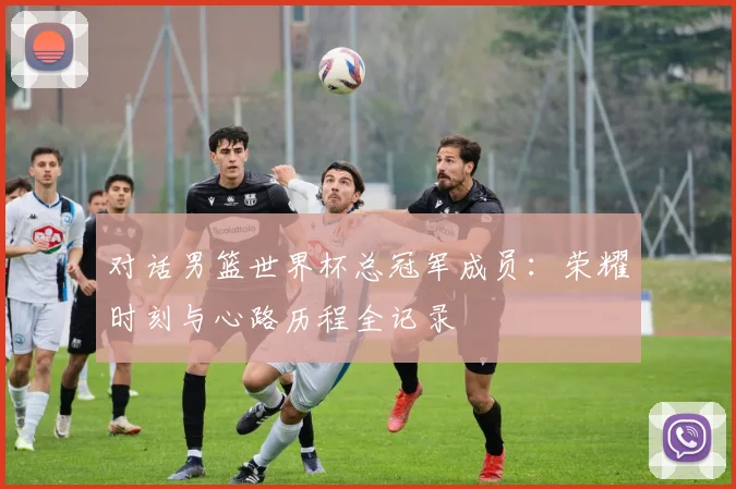 对话男篮世界杯总冠军成员:荣耀时刻与心路历程全记录