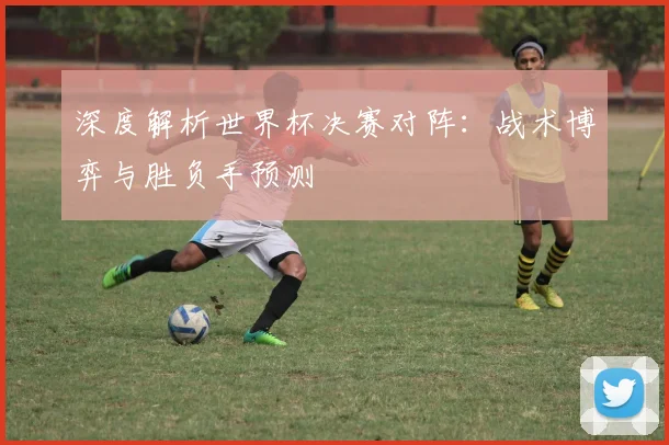 深度解析世界杯决赛对阵:战术博弈与胜负手预测