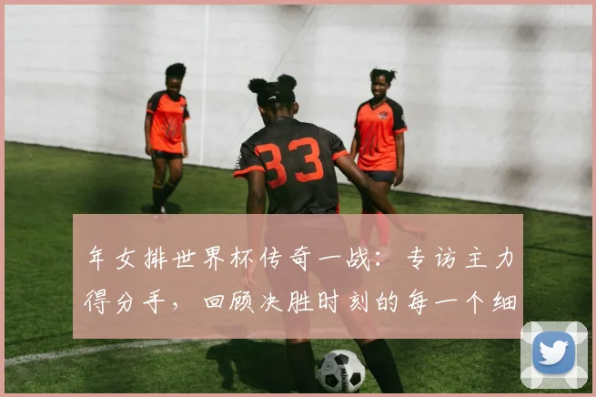 年女排世界杯传奇一战：专访主力得分手，回顾决胜时刻的每一个细节