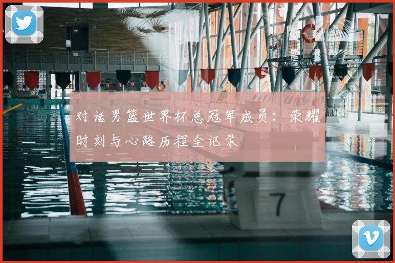 对话男篮世界杯总冠军成员:荣耀时刻与心路历程全记录