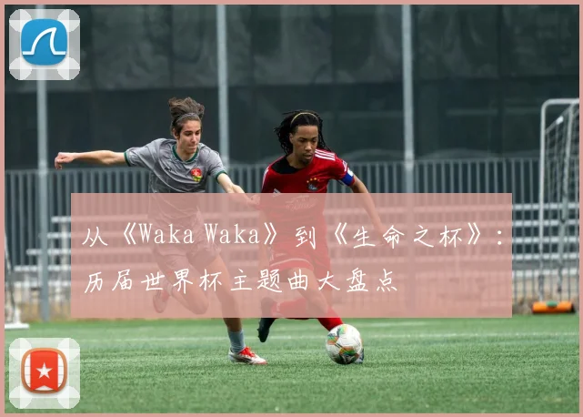 从《Waka Waka》到《生命之杯》：历届世界杯主题曲大盘点