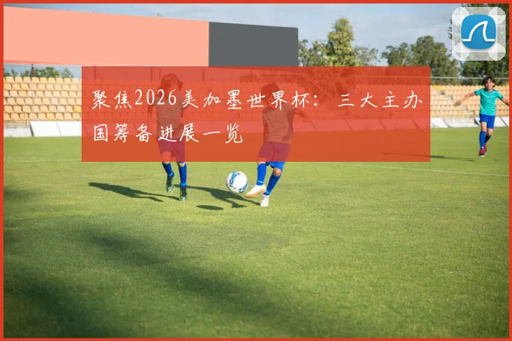 聚焦2026美加墨世界杯:三大主办国筹备进展一览