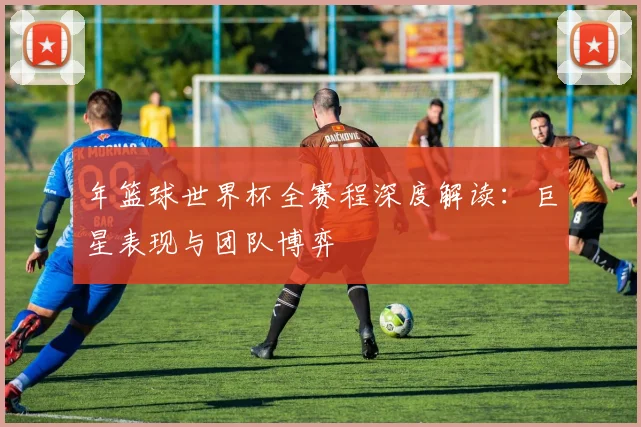 年篮球世界杯全赛程深度解读:巨星表现与团队博弈