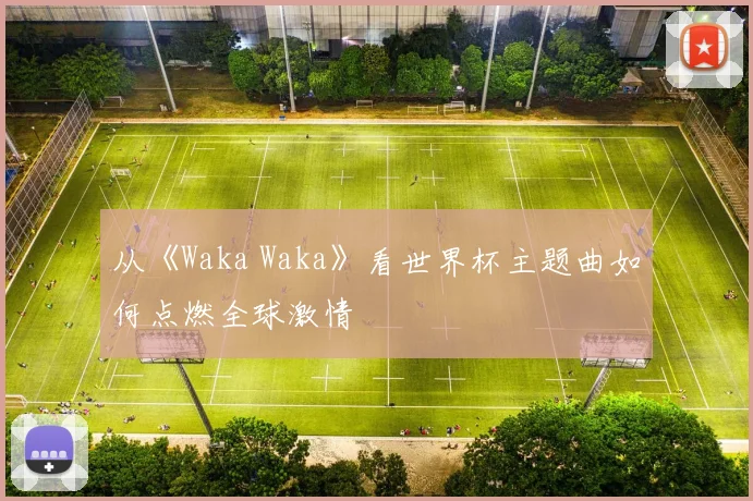 从《Waka Waka》看世界杯主题曲如何点燃全球激情