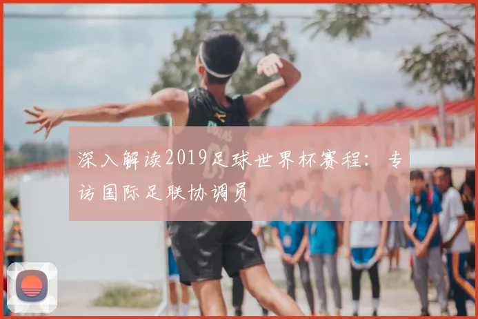深入解读2019足球世界杯赛程:专访国际足联协调员